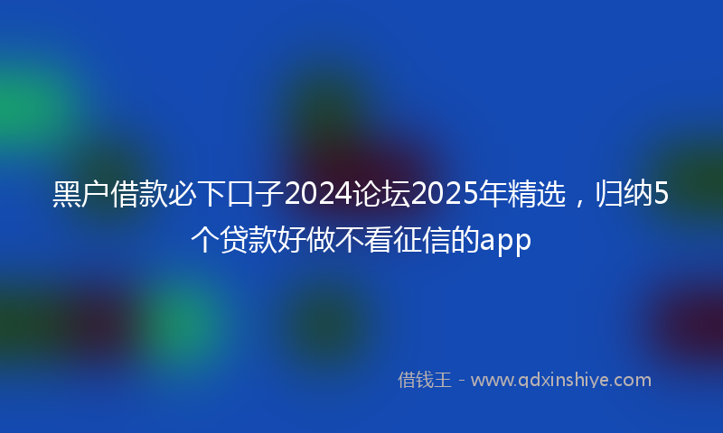 黑户借款必下口子2024论坛2025年精选，归纳5个贷款好做不看征信的app
