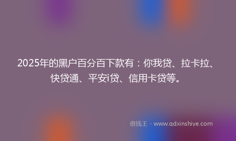 2025年的黑户百分百下款有：你我贷、拉卡拉、快贷通、平安i贷、信用卡贷等。