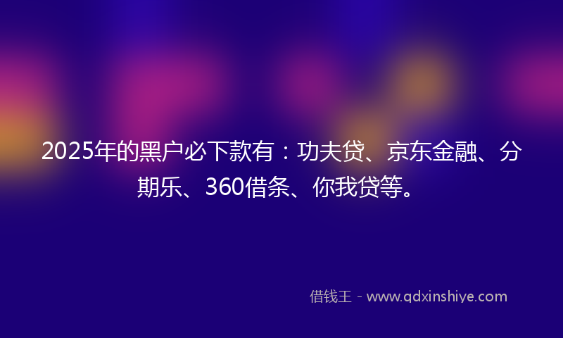 2025年的黑户必下款有：功夫贷、京东金融、分期乐、360借条、你我贷等。