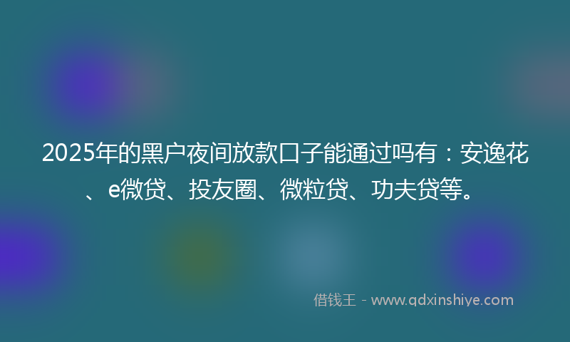 2025年的黑户夜间放款口子能通过吗有：安逸花、e微贷、投友圈、微粒贷、功夫贷等。
