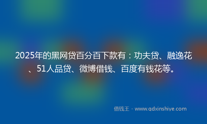 2025年的黑网贷百分百下款有：功夫贷、融逸花、51人品贷、微博借钱、百度有钱花等。