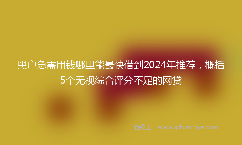 黑户急需用钱哪里能最快借到2024年推荐，概括5个无视综合评分不足的网贷
