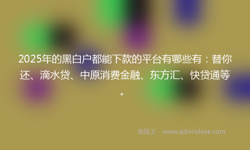 2025年的黑白户都能下款的平台有哪些有：替你还、滴水贷、中原消费金融、东方汇、快贷通等。