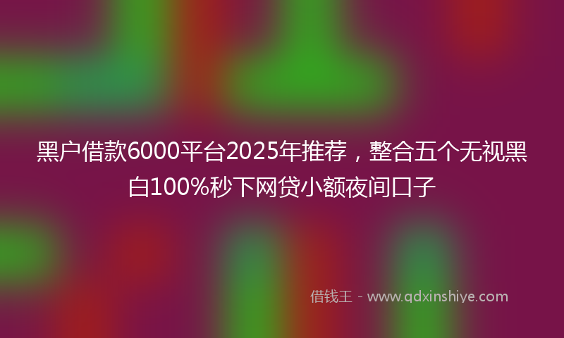 黑户借款6000平台2025年推荐，整合五个无视黑白100%秒下网贷小额夜间口子