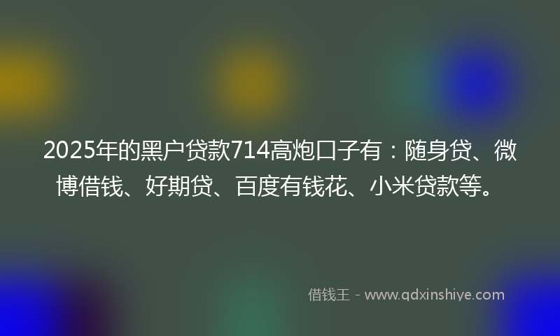 2025年的黑户贷款714高炮口子有：随身贷、微博借钱、好期贷、百度有钱花、小米贷款等。
