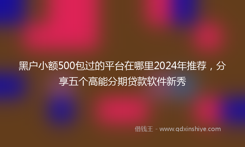 黑户小额500包过的平台在哪里2024年推荐，分享五个高能分期贷款软件新秀