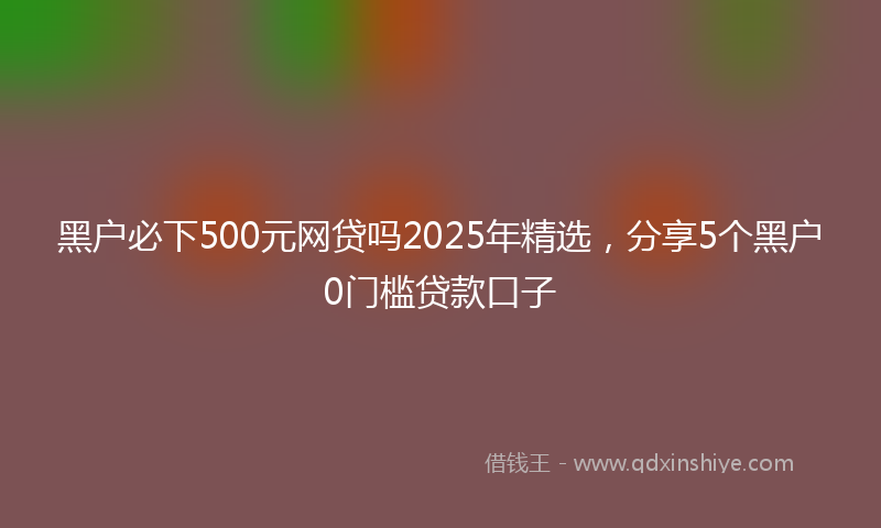 黑户必下500元网贷吗2025年精选，分享5个黑户0门槛贷款口子