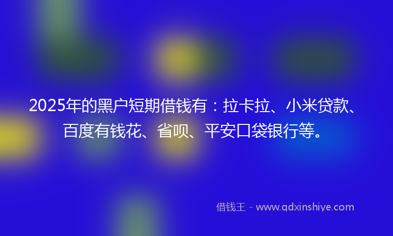 2025年的黑户短期借钱有：拉卡拉、小米贷款、百度有钱花、省呗、平安口袋银行等。