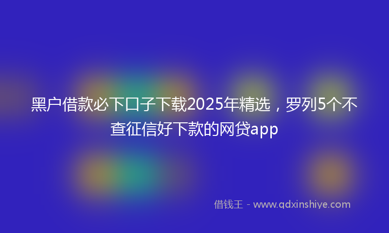 黑户借款必下口子下载2025年精选，罗列5个不查征信好下款的网贷app