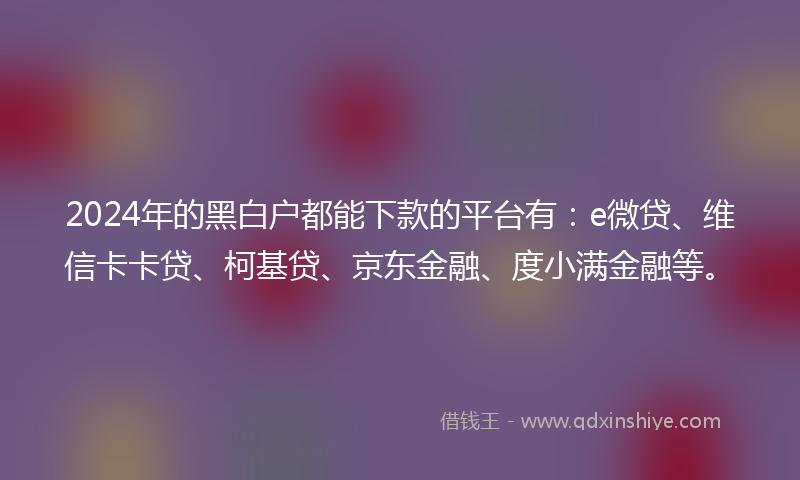 2024年的黑白户都能下款的平台有：e微贷、维信卡卡贷、柯基贷、京东金融、度小满金融等。