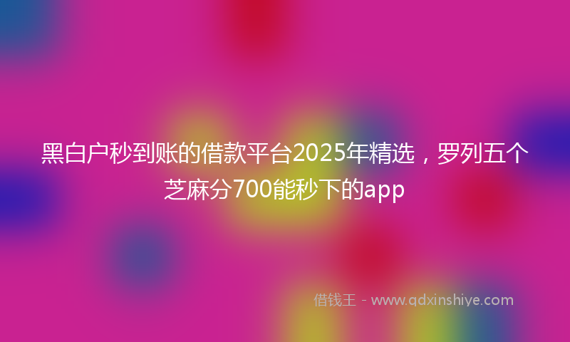 黑白户秒到账的借款平台2025年精选，罗列五个芝麻分700能秒下的app