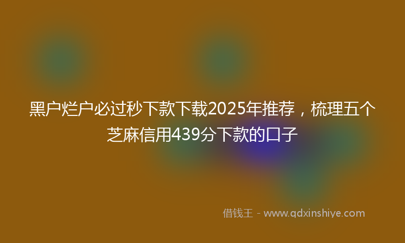 黑户烂户必过秒下款下载2025年推荐，梳理五个芝麻信用439分下款的口子