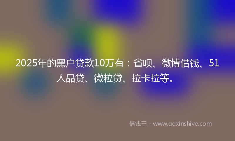 2025年的黑户贷款10万有：省呗、微博借钱、51人品贷、微粒贷、拉卡拉等。