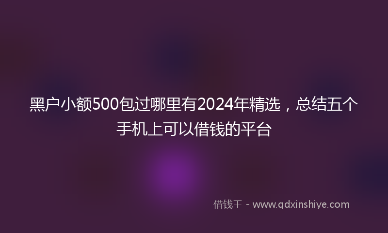 黑户小额500包过哪里有2024年精选，总结五个手机上可以借钱的平台