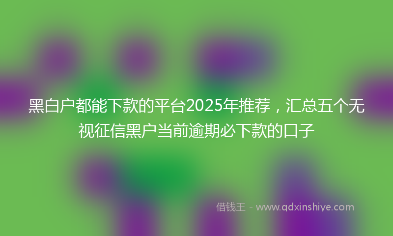 黑白户都能下款的平台2025年推荐，汇总五个无视征信黑户当前逾期必下款的口子