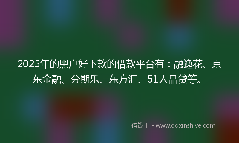 2025年的黑户好下款的借款平台有：融逸花、京东金融、分期乐、东方汇、51人品贷等。