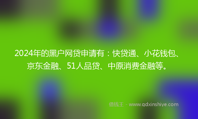 2024年的黑户网贷申请有：快贷通、小花钱包、京东金融、51人品贷、中原消费金融等。