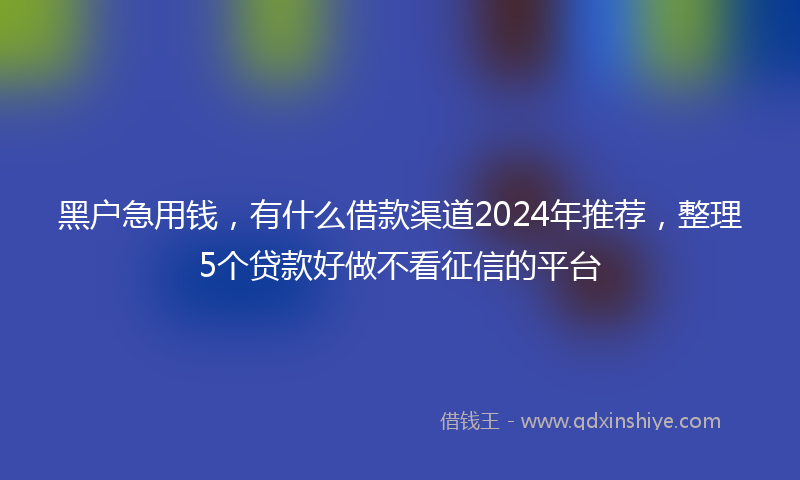 黑户急用钱，有什么借款渠道2024年推荐，整理5个贷款好做不看征信的平台
