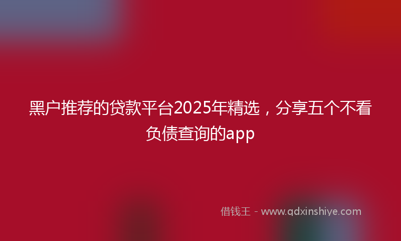 黑户推荐的贷款平台2025年精选，分享五个不看负债查询的app