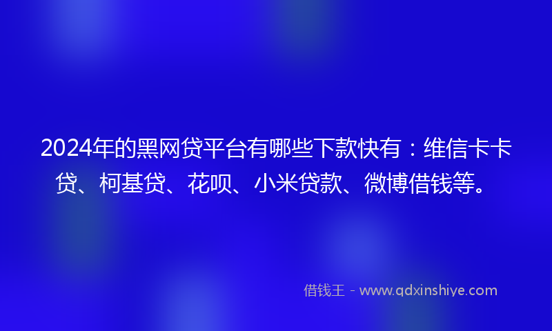 2024年的黑网贷平台有哪些下款快有：维信卡卡贷、柯基贷、花呗、小米贷款、微博借钱等。