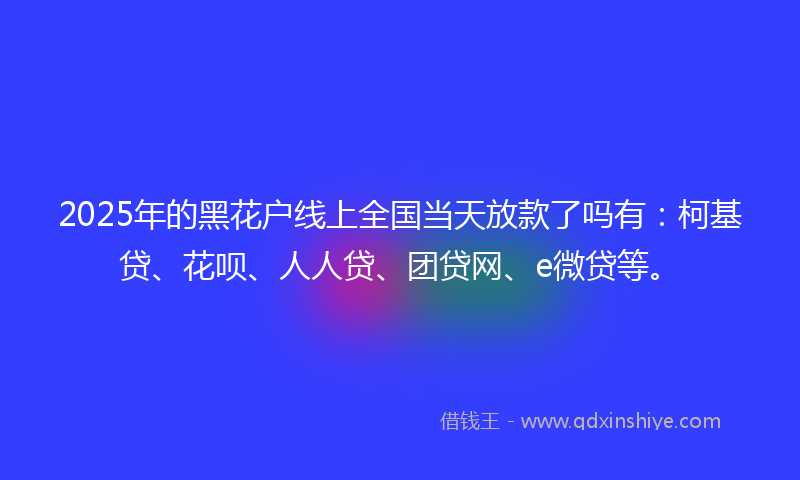 2025年的黑花户线上全国当天放款了吗有：柯基贷、花呗、人人贷、团贷网、e微贷等。