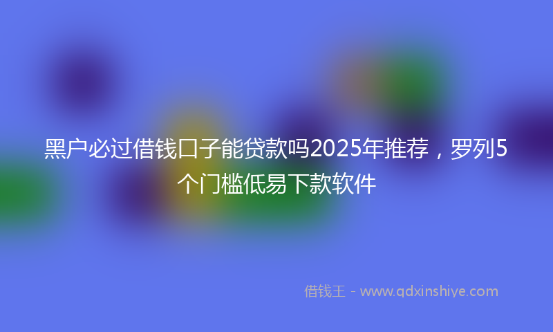 黑户必过借钱口子能贷款吗2025年推荐，罗列5个门槛低易下款软件