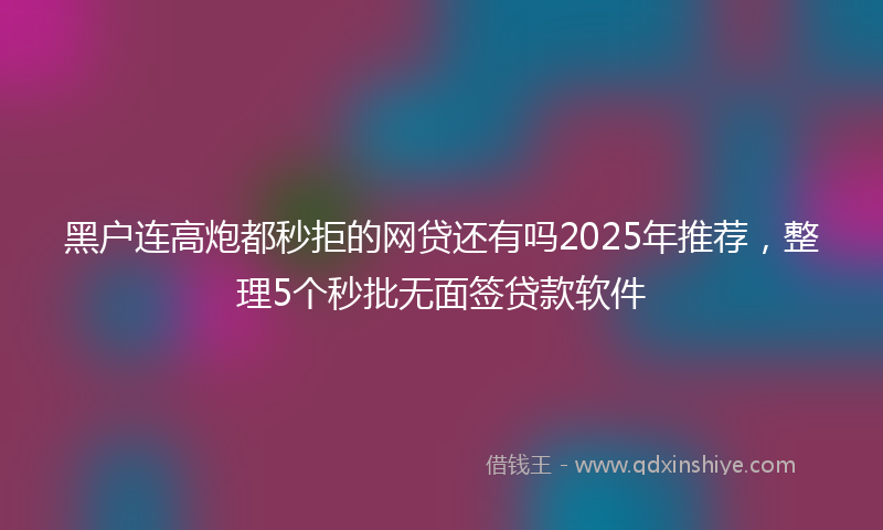黑户连高炮都秒拒的网贷还有吗2025年推荐，整理5个秒批无面签贷款软件