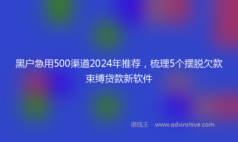 黑户急用500渠道2024年推荐，梳理5个摆脱欠款束缚贷款新软件