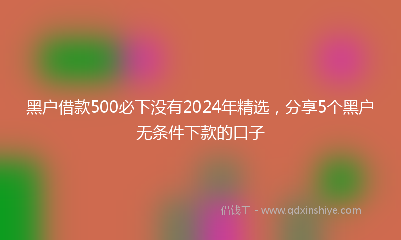 黑户借款500必下没有2024年精选，分享5个黑户无条件下款的口子