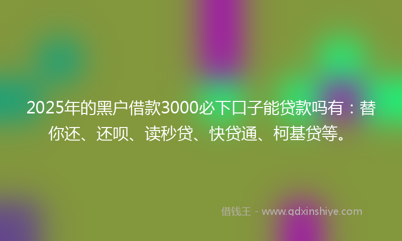 2025年的黑户借款3000必下口子能贷款吗有：替你还、还呗、读秒贷、快贷通、柯基贷等。