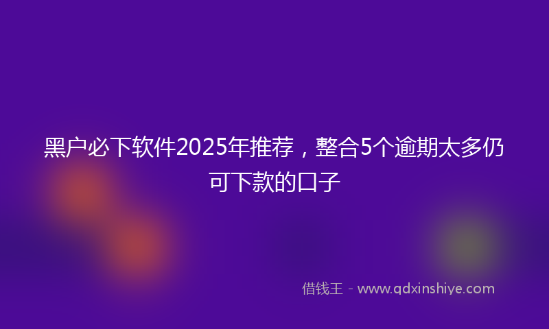 黑户必下软件2025年推荐，整合5个逾期太多仍可下款的口子