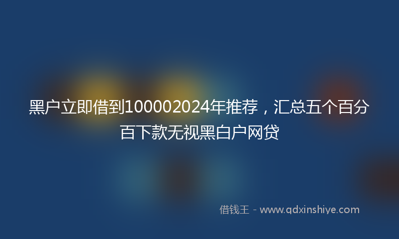 黑户立即借到100002024年推荐，汇总五个百分百下款无视黑白户网贷