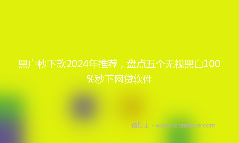 黑户秒下款2024年推荐，盘点五个无视黑白100%秒下网贷软件