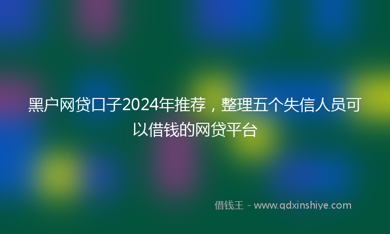 黑户网贷口子2024年推荐，整理五个失信人员可以借钱的网贷平台