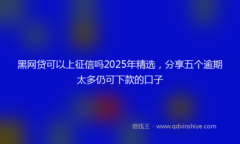黑网贷可以上征信吗2025年精选，分享五个逾期太多仍可下款的口子
