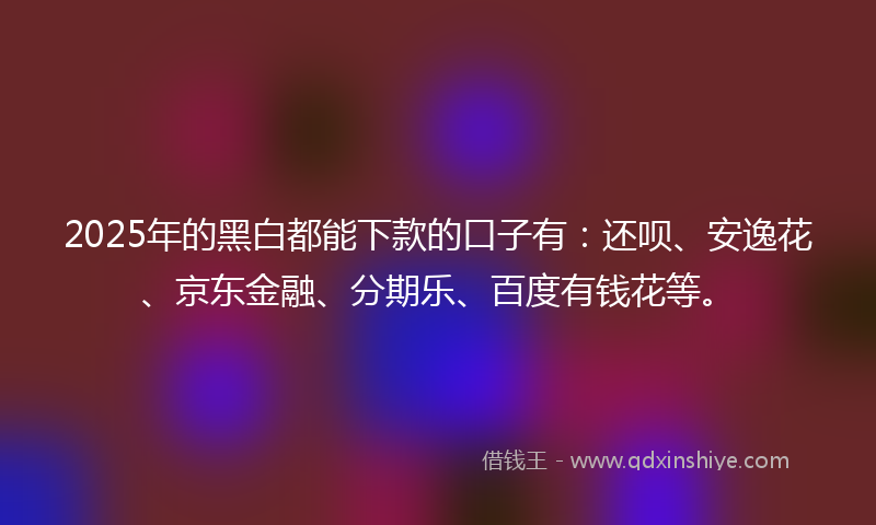 2025年的黑白都能下款的口子有：还呗、安逸花、京东金融、分期乐、百度有钱花等。