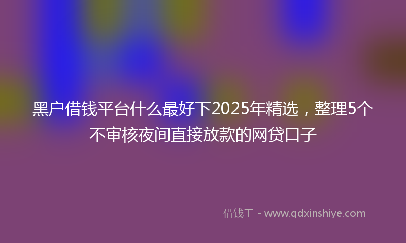 黑户借钱平台什么最好下2025年精选，整理5个不审核夜间直接放款的网贷口子