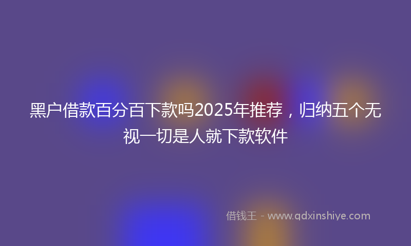 黑户借款百分百下款吗2025年推荐，归纳五个无视一切是人就下款软件