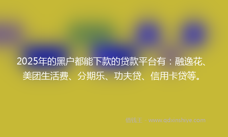 2025年的黑户都能下款的贷款平台有：融逸花、美团生活费、分期乐、功夫贷、信用卡贷等。