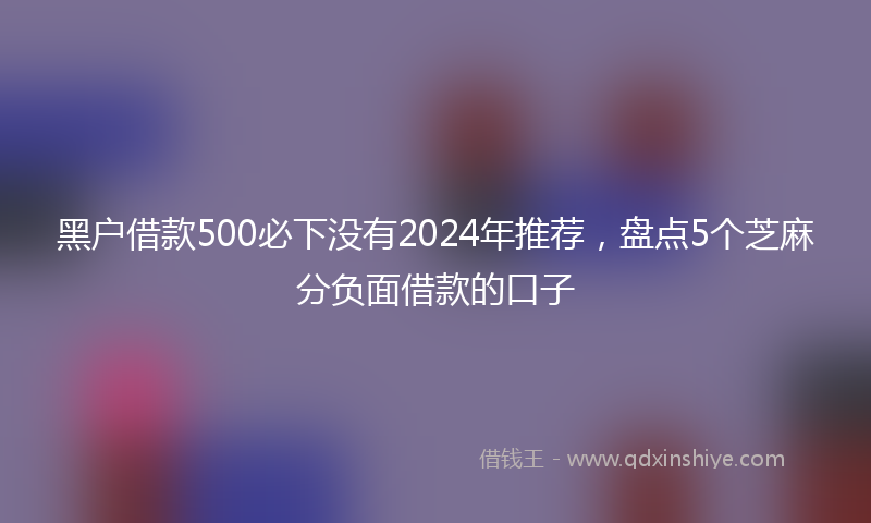 黑户借款500必下没有2024年推荐，盘点5个芝麻分负面借款的口子