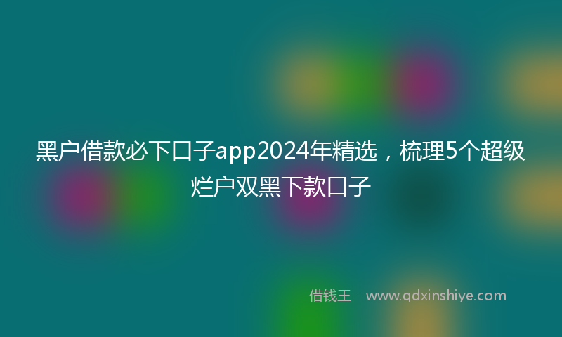 黑户借款必下口子app2024年精选，梳理5个超级烂户双黑下款口子