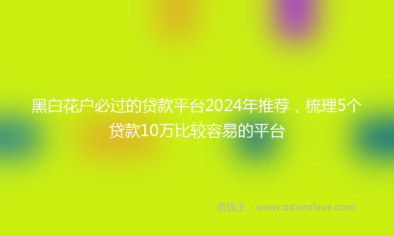 黑白花户必过的贷款平台2024年推荐，梳理5个贷款10万比较容易的平台