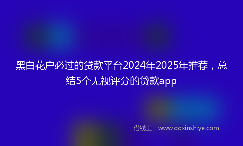 黑白花户必过的贷款平台2024年2025年推荐，总结5个无视评分的贷款app