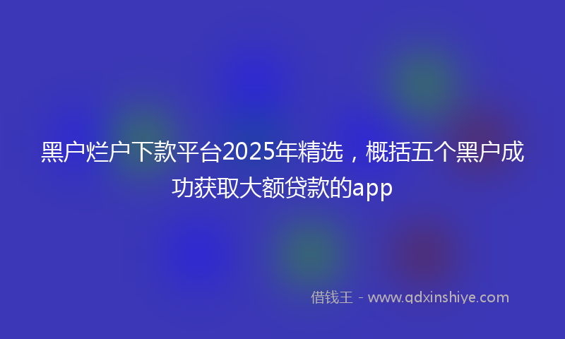 黑户烂户下款平台2025年精选，概括五个黑户成功获取大额贷款的app