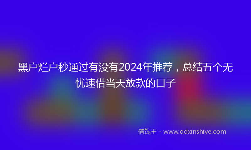黑户烂户秒通过有没有2024年推荐，总结五个无忧速借当天放款的口子