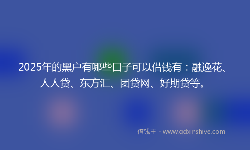 2025年的黑户有哪些口子可以借钱有：融逸花、人人贷、东方汇、团贷网、好期贷等。