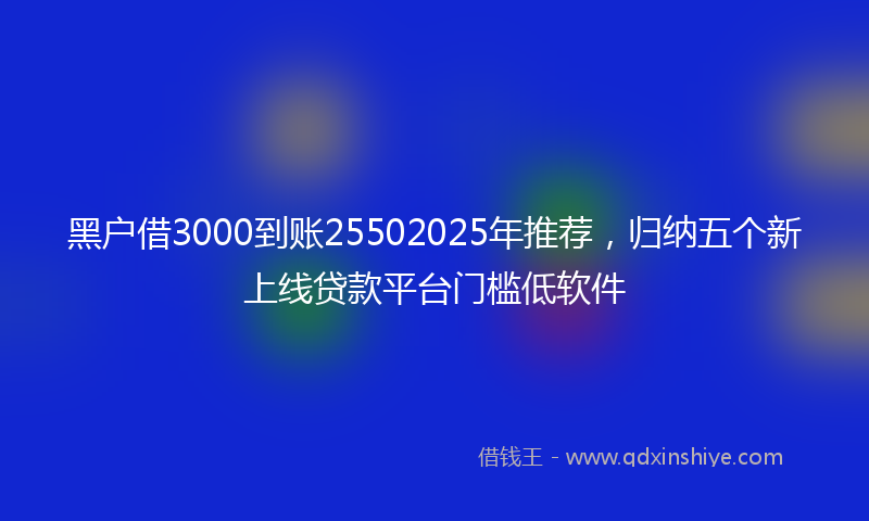 黑户借3000到账25502025年推荐，归纳五个新上线贷款平台门槛低软件