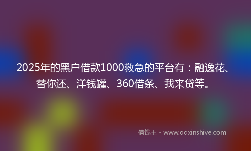 2025年的黑户借款1000救急的平台有：融逸花、替你还、洋钱罐、360借条、我来贷等。