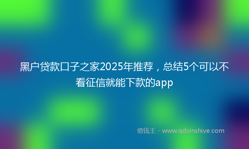 黑户贷款口子之家2025年推荐，总结5个可以不看征信就能下款的app