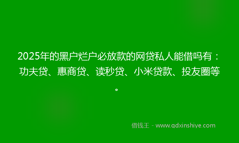 2025年的黑户烂户必放款的网贷私人能借吗有：功夫贷、惠商贷、读秒贷、小米贷款、投友圈等。